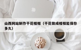 湖南山西网站制作干花相框（干花做成相框能保存多久）