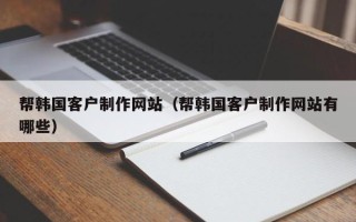 湖南帮韩国客户制作网站（帮韩国客户制作网站有哪些）